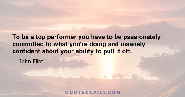 To be a top performer you have to be passionately committed to what you're doing and insanely confident about your ability to pull it off.