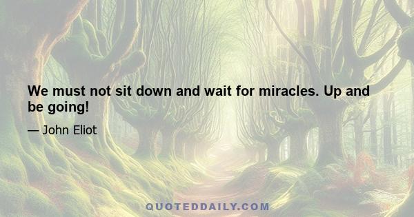 We must not sit down and wait for miracles. Up and be going!