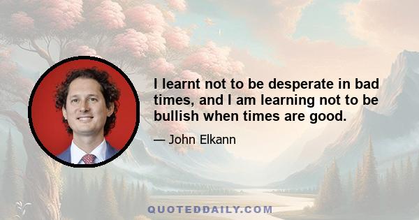 I learnt not to be desperate in bad times, and I am learning not to be bullish when times are good.