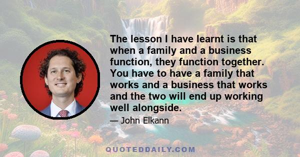 The lesson I have learnt is that when a family and a business function, they function together. You have to have a family that works and a business that works and the two will end up working well alongside.