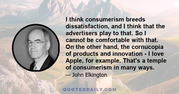 I think consumerism breeds dissatisfaction, and I think that the advertisers play to that. So I cannot be comfortable with that. On the other hand, the cornucopia of products and innovation - I love Apple, for example.