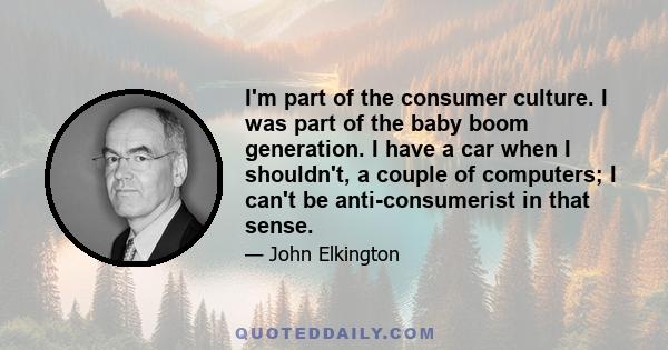 I'm part of the consumer culture. I was part of the baby boom generation. I have a car when I shouldn't, a couple of computers; I can't be anti-consumerist in that sense.