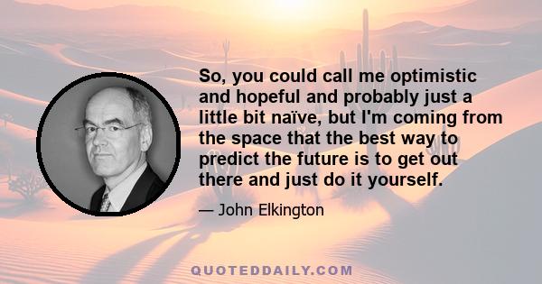 So, you could call me optimistic and hopeful and probably just a little bit naïve, but I'm coming from the space that the best way to predict the future is to get out there and just do it yourself.