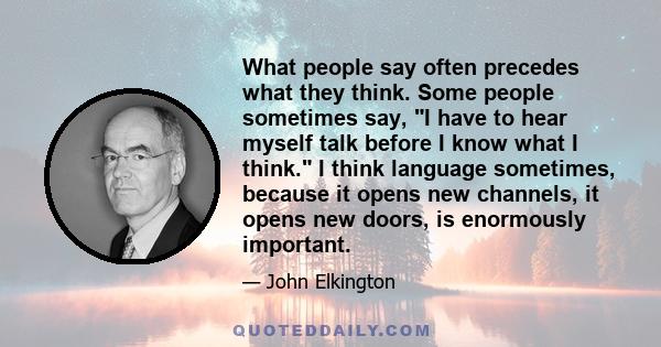 What people say often precedes what they think. Some people sometimes say, I have to hear myself talk before I know what I think. I think language sometimes, because it opens new channels, it opens new doors, is