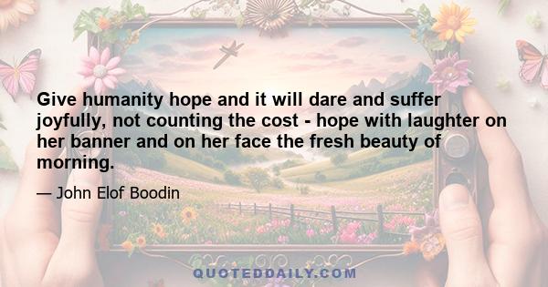 Give humanity hope and it will dare and suffer joyfully, not counting the cost - hope with laughter on her banner and on her face the fresh beauty of morning.