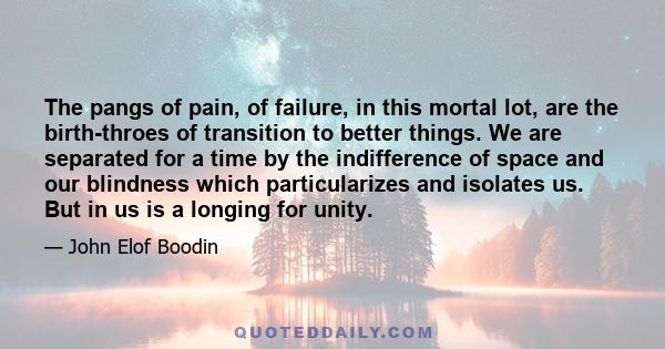 The pangs of pain, of failure, in this mortal lot, are the birth-throes of transition to better things. We are separated for a time by the indifference of space and our blindness which particularizes and isolates us.