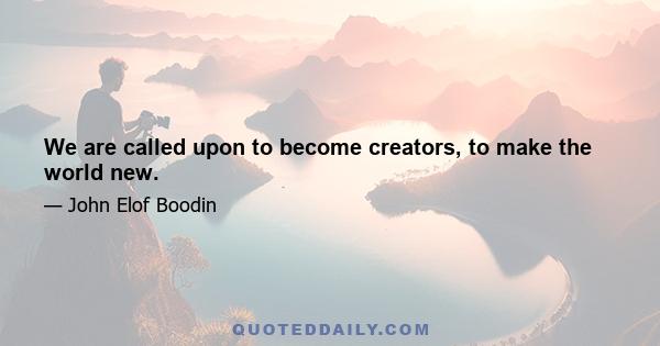 We are called upon to become creators, to make the world new.