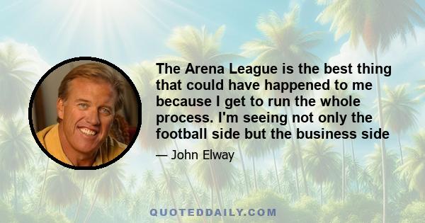 The Arena League is the best thing that could have happened to me because I get to run the whole process. I'm seeing not only the football side but the business side