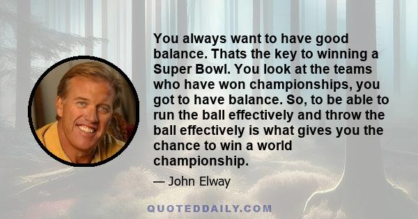 You always want to have good balance. Thats the key to winning a Super Bowl. You look at the teams who have won championships, you got to have balance. So, to be able to run the ball effectively and throw the ball