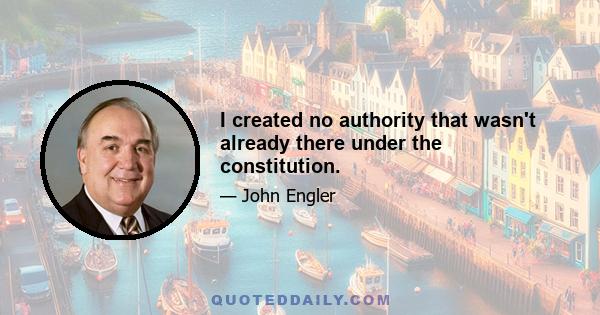 I created no authority that wasn't already there under the constitution.