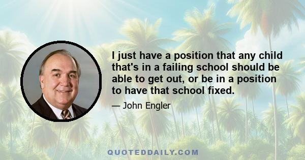 I just have a position that any child that's in a failing school should be able to get out, or be in a position to have that school fixed.