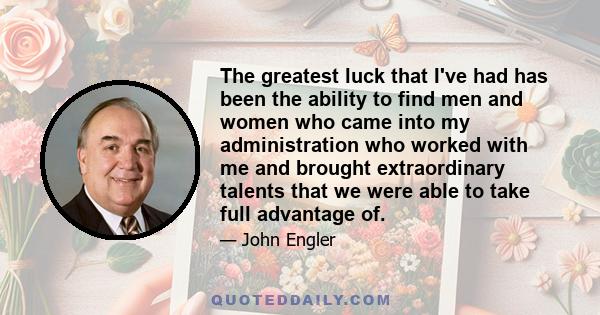 The greatest luck that I've had has been the ability to find men and women who came into my administration who worked with me and brought extraordinary talents that we were able to take full advantage of.