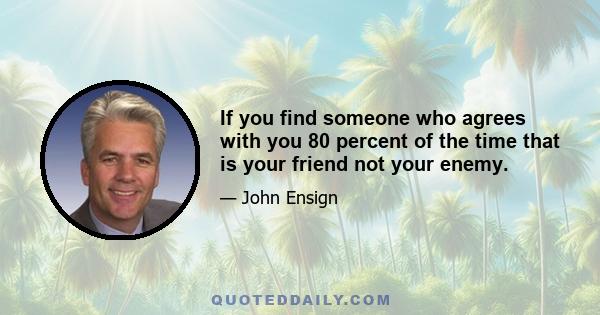 If you find someone who agrees with you 80 percent of the time that is your friend not your enemy.