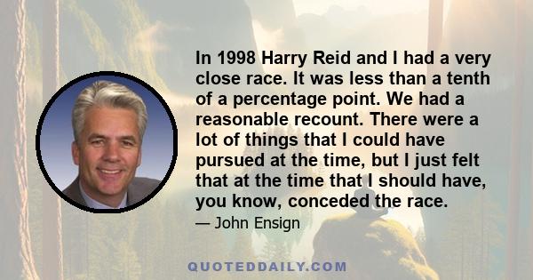 In 1998 Harry Reid and I had a very close race. It was less than a tenth of a percentage point. We had a reasonable recount. There were a lot of things that I could have pursued at the time, but I just felt that at the