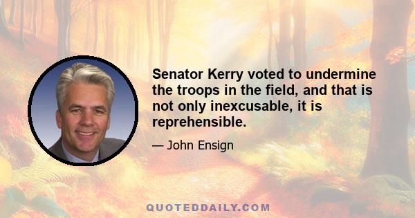 Senator Kerry voted to undermine the troops in the field, and that is not only inexcusable, it is reprehensible.