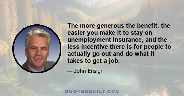 The more generous the benefit, the easier you make it to stay on unemployment insurance, and the less incentive there is for people to actually go out and do what it takes to get a job.