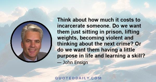 Think about how much it costs to incarcerate someone. Do we want them just sitting in prison, lifting weights, becoming violent and thinking about the next crime? Or do we want them having a little purpose in life and