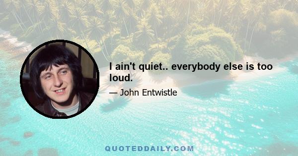 I ain't quiet.. everybody else is too loud.