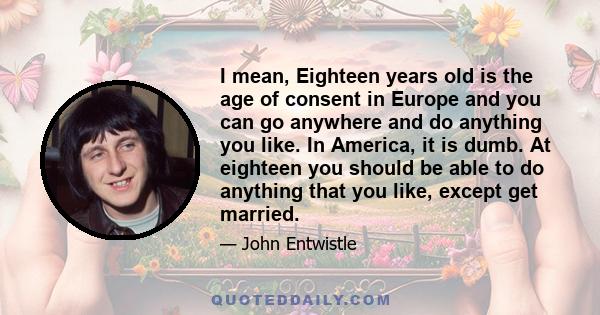 I mean, Eighteen years old is the age of consent in Europe and you can go anywhere and do anything you like. In America, it is dumb. At eighteen you should be able to do anything that you like, except get married.