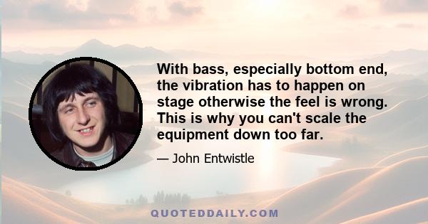 With bass, especially bottom end, the vibration has to happen on stage otherwise the feel is wrong. This is why you can't scale the equipment down too far.