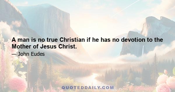 A man is no true Christian if he has no devotion to the Mother of Jesus Christ.