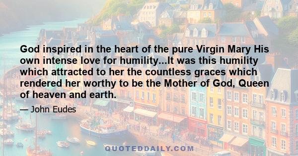 God inspired in the heart of the pure Virgin Mary His own intense love for humility...It was this humility which attracted to her the countless graces which rendered her worthy to be the Mother of God, Queen of heaven