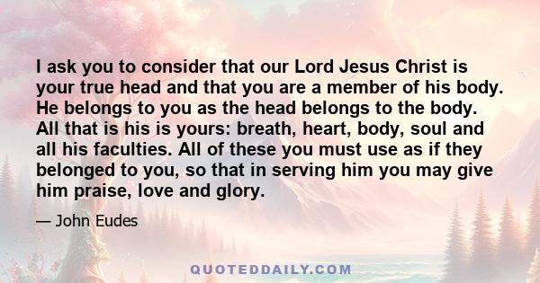 I ask you to consider that our Lord Jesus Christ is your true head and that you are a member of his body. He belongs to you as the head belongs to the body. All that is his is yours: breath, heart, body, soul and all