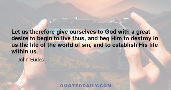 Let us therefore give ourselves to God with a great desire to begin to live thus, and beg Him to destroy in us the life of the world of sin, and to establish His life within us.