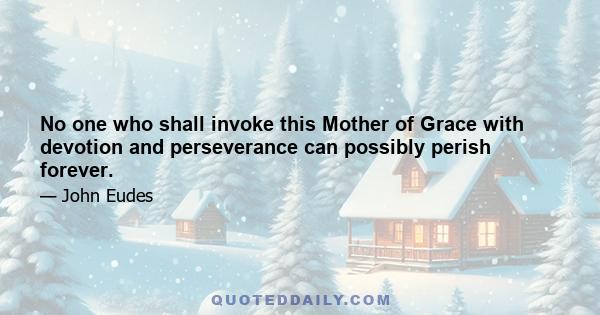 No one who shall invoke this Mother of Grace with devotion and perseverance can possibly perish forever.