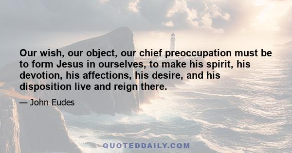 Our wish, our object, our chief preoccupation must be to form Jesus in ourselves, to make his spirit, his devotion, his affections, his desire, and his disposition live and reign there.