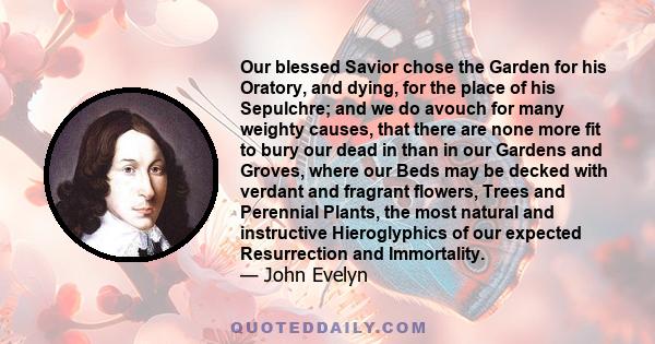 Our blessed Savior chose the Garden for his Oratory, and dying, for the place of his Sepulchre; and we do avouch for many weighty causes, that there are none more fit to bury our dead in than in our Gardens and Groves,