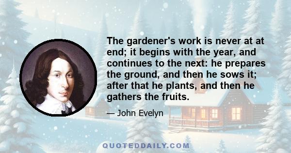 The gardener's work is never at at end; it begins with the year, and continues to the next: he prepares the ground, and then he sows it; after that he plants, and then he gathers the fruits.