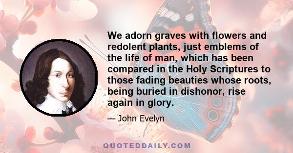 We adorn graves with flowers and redolent plants, just emblems of the life of man, which has been compared in the Holy Scriptures to those fading beauties whose roots, being buried in dishonor, rise again in glory.