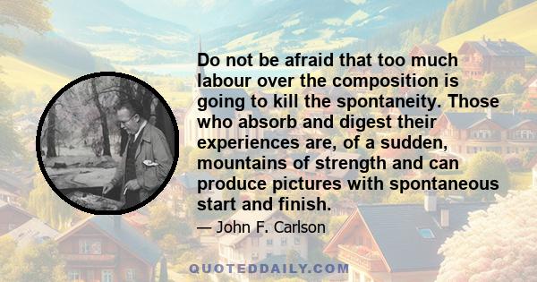 Do not be afraid that too much labour over the composition is going to kill the spontaneity. Those who absorb and digest their experiences are, of a sudden, mountains of strength and can produce pictures with