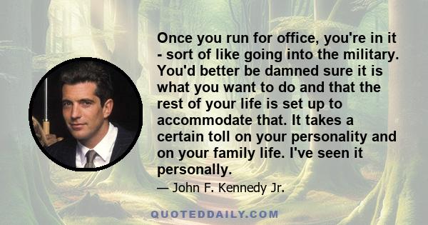 Once you run for office, you're in it - sort of like going into the military. You'd better be damned sure it is what you want to do and that the rest of your life is set up to accommodate that. It takes a certain toll