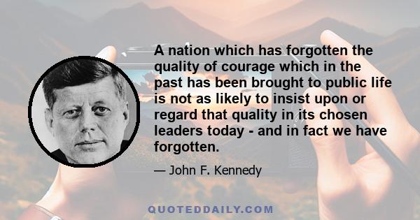 A nation which has forgotten the quality of courage which in the past has been brought to public life is not as likely to insist upon or regard that quality in its chosen leaders today - and in fact we have forgotten.