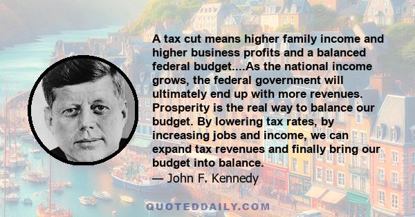 A tax cut means higher family income and higher business profits and a balanced federal budget....As the national income grows, the federal government will ultimately end up with more revenues. Prosperity is the real