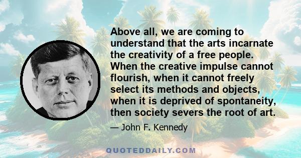 Above all, we are coming to understand that the arts incarnate the creativity of a free people. When the creative impulse cannot flourish, when it cannot freely select its methods and objects, when it is deprived of