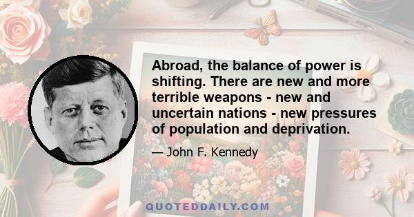 Abroad, the balance of power is shifting. There are new and more terrible weapons - new and uncertain nations - new pressures of population and deprivation.