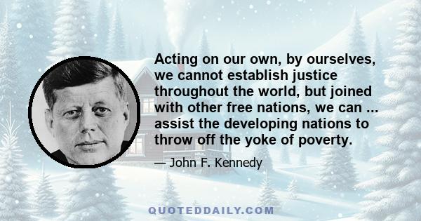 Acting on our own, by ourselves, we cannot establish justice throughout the world, but joined with other free nations, we can ... assist the developing nations to throw off the yoke of poverty.