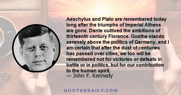 Aeschylus and Plato are remembered today long after the triumphs of Imperial Athens are gone. Dante outlived the ambitions of thirteenth century Florence. Goethe stands serenely above the politics of Germany, and I am