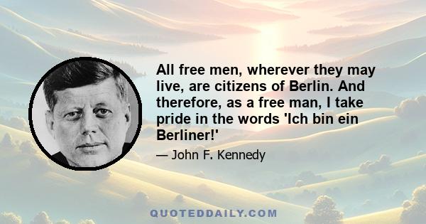 All free men, wherever they may live, are citizens of Berlin. And therefore, as a free man, I take pride in the words 'Ich bin ein Berliner!'