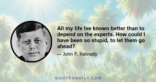 All my life Ive known better than to depend on the experts. How could I have been so stupid, to let them go ahead?