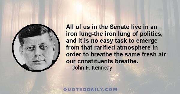 All of us in the Senate live in an iron lung-the iron lung of politics, and it is no easy task to emerge from that rarified atmosphere in order to breathe the same fresh air our constituents breathe.