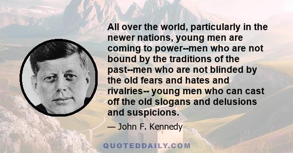 All over the world, particularly in the newer nations, young men are coming to power--men who are not bound by the traditions of the past--men who are not blinded by the old fears and hates and rivalries-- young men who 