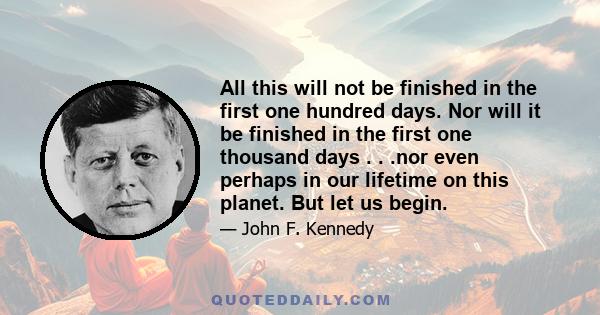 All this will not be finished in the first one hundred days. Nor will it be finished in the first one thousand days . . .nor even perhaps in our lifetime on this planet. But let us begin.