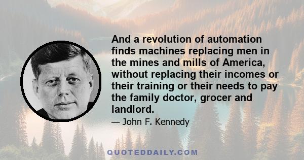 And a revolution of automation finds machines replacing men in the mines and mills of America, without replacing their incomes or their training or their needs to pay the family doctor, grocer and landlord.