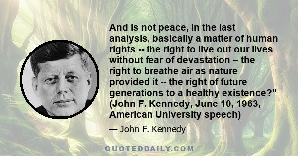 And is not peace, in the last analysis, basically a matter of human rights -- the right to live out our lives without fear of devastation – the right to breathe air as nature provided it -- the right of future