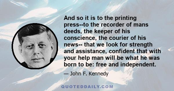 And so it is to the printing press--to the recorder of mans deeds, the keeper of his conscience, the courier of his news-- that we look for strength and assistance, confident that with your help man will be what he was