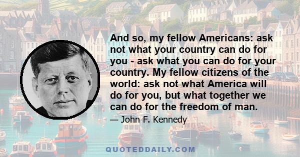 And so, my fellow Americans: ask not what your country can do for you - ask what you can do for your country. My fellow citizens of the world: ask not what America will do for you, but what together we can do for the